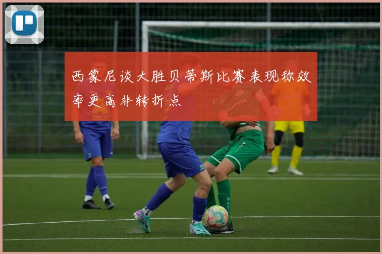 西蒙尼谈大胜贝蒂斯比赛表现称效率更高非转折点