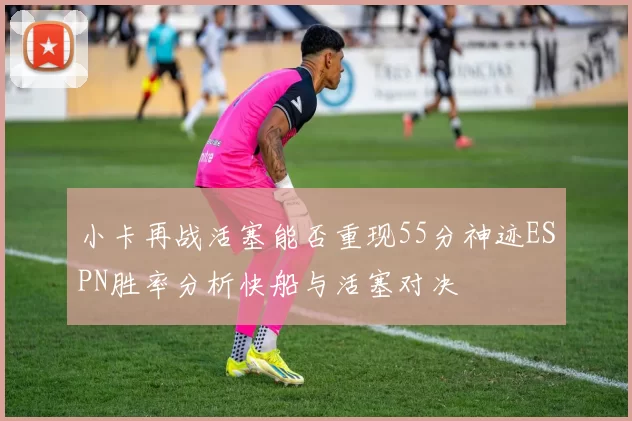 小卡再战活塞能否重现55分神迹ESPN胜率分析快船与活塞对决
