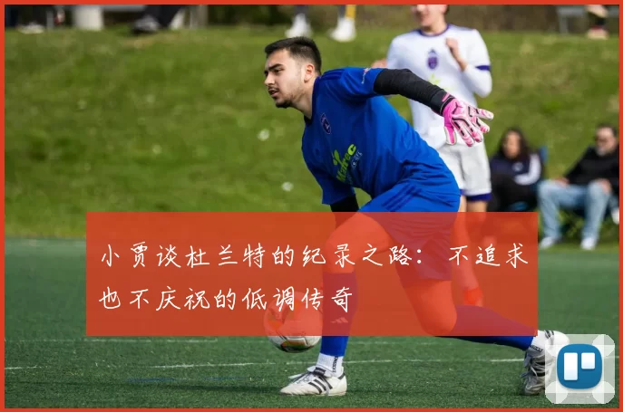 小贾谈杜兰特的纪录之路：不追求也不庆祝的低调传奇