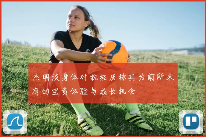 杰明谈身体对抗经历称其为前所未有的宝贵体验与成长机会