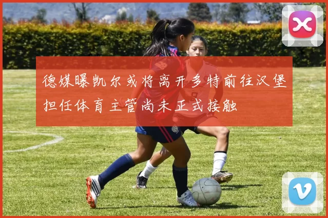 德媒曝凯尔或将离开多特前往汉堡担任体育主管尚未正式接触