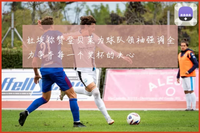 杜埃称赞登贝莱为球队领袖强调全力争夺每一个奖杯的决心
