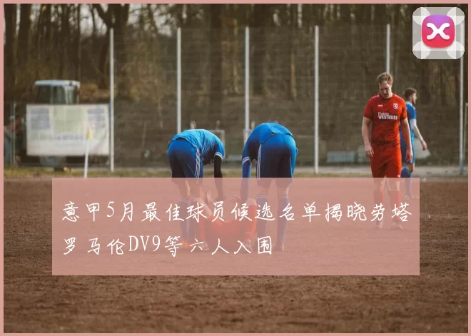 意甲5月最佳球员候选名单揭晓劳塔罗马伦DV9等六人入围