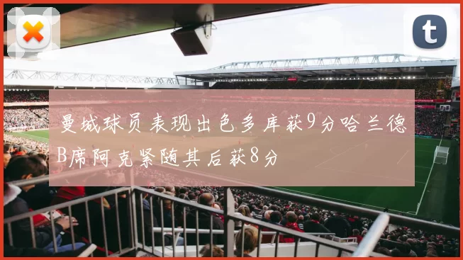 曼城球员表现出色多库获9分哈兰德B席阿克紧随其后获8分