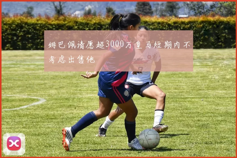 姆巴佩请愿超3000万皇马短期内不考虑出售他