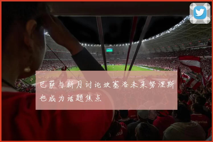 巴萨与新月讨论坎塞洛未来努涅斯也成为话题焦点